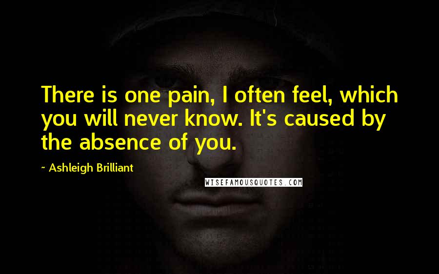 Ashleigh Brilliant Quotes: There is one pain, I often feel, which you will never know. It's caused by the absence of you.