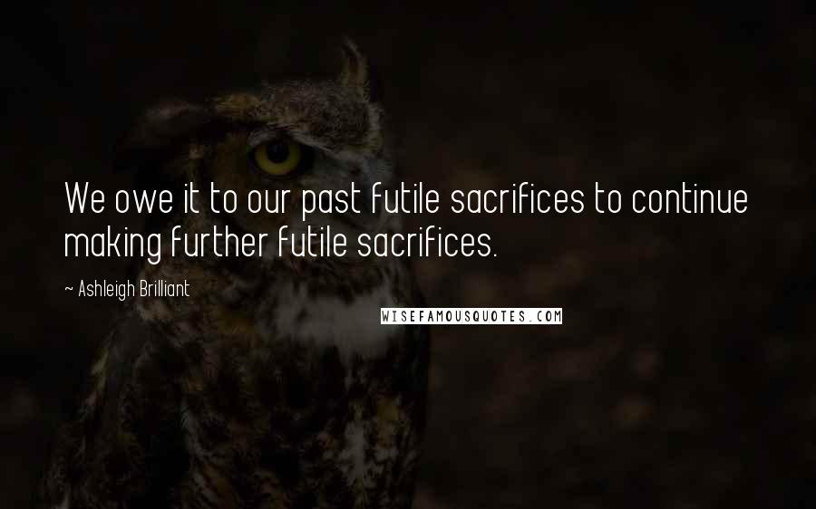 Ashleigh Brilliant Quotes: We owe it to our past futile sacrifices to continue making further futile sacrifices.