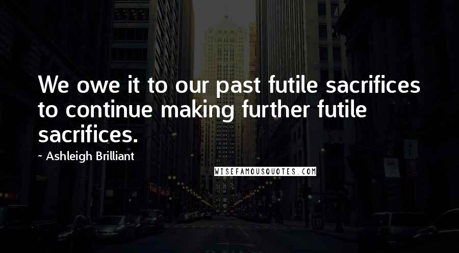 Ashleigh Brilliant Quotes: We owe it to our past futile sacrifices to continue making further futile sacrifices.