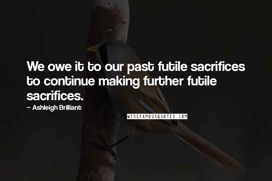Ashleigh Brilliant Quotes: We owe it to our past futile sacrifices to continue making further futile sacrifices.