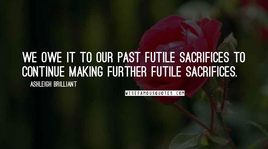 Ashleigh Brilliant Quotes: We owe it to our past futile sacrifices to continue making further futile sacrifices.