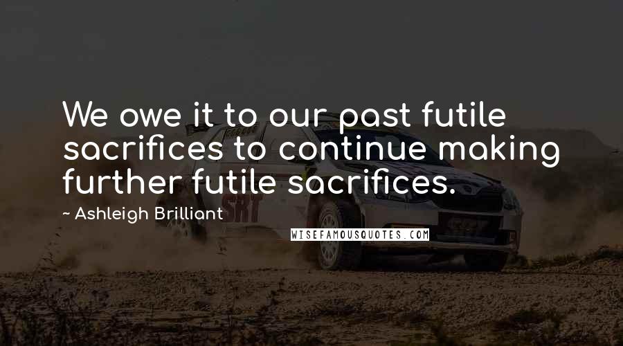 Ashleigh Brilliant Quotes: We owe it to our past futile sacrifices to continue making further futile sacrifices.