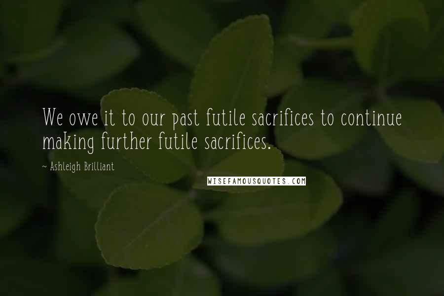 Ashleigh Brilliant Quotes: We owe it to our past futile sacrifices to continue making further futile sacrifices.