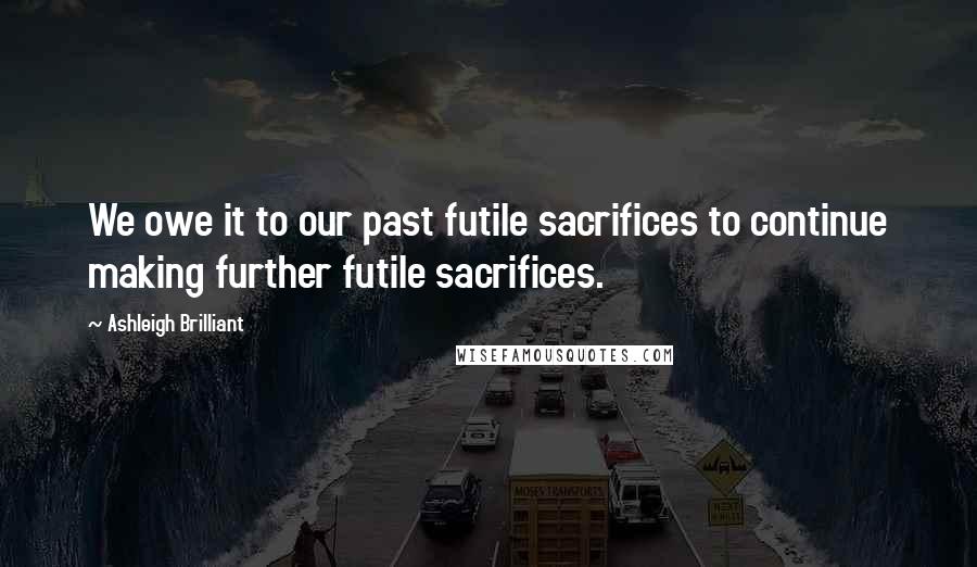 Ashleigh Brilliant Quotes: We owe it to our past futile sacrifices to continue making further futile sacrifices.