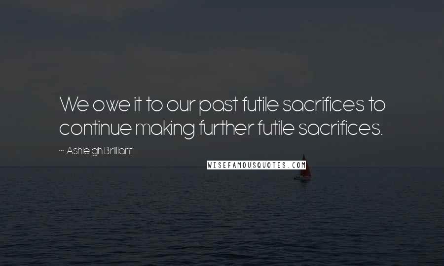 Ashleigh Brilliant Quotes: We owe it to our past futile sacrifices to continue making further futile sacrifices.