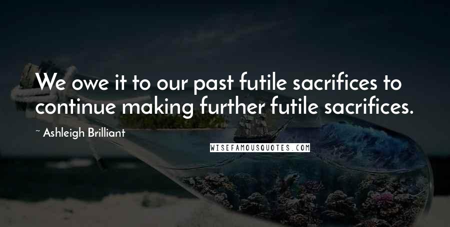 Ashleigh Brilliant Quotes: We owe it to our past futile sacrifices to continue making further futile sacrifices.