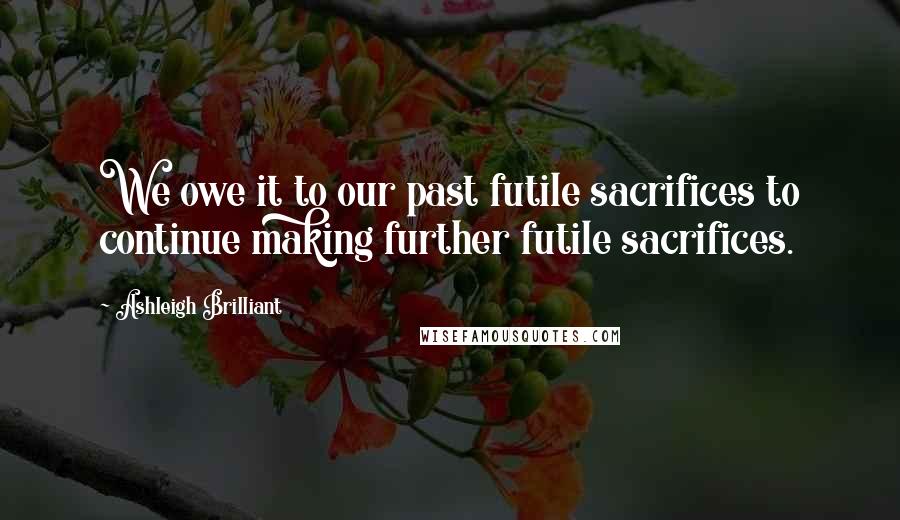 Ashleigh Brilliant Quotes: We owe it to our past futile sacrifices to continue making further futile sacrifices.