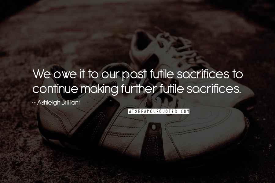 Ashleigh Brilliant Quotes: We owe it to our past futile sacrifices to continue making further futile sacrifices.