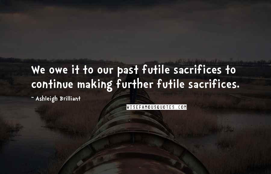 Ashleigh Brilliant Quotes: We owe it to our past futile sacrifices to continue making further futile sacrifices.