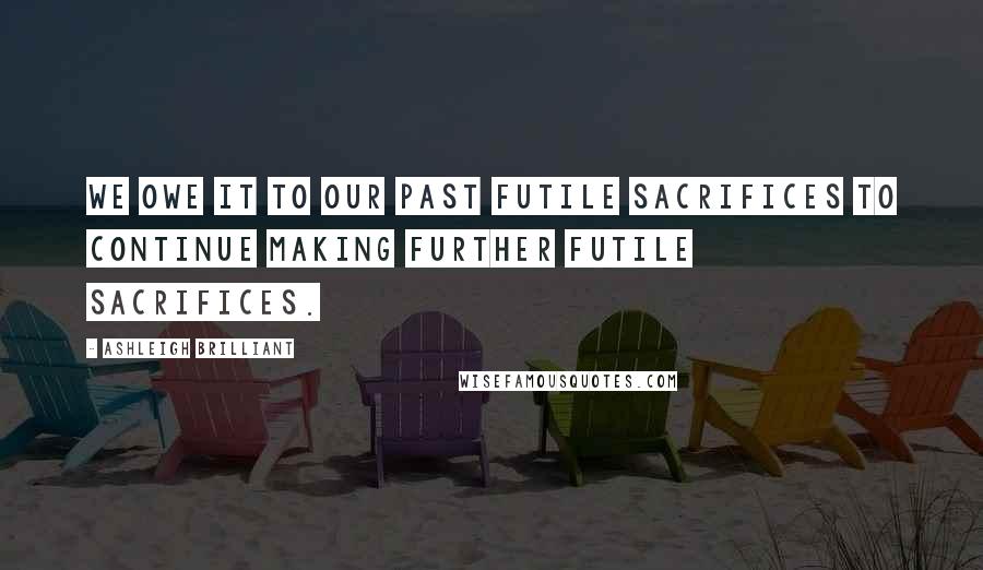 Ashleigh Brilliant Quotes: We owe it to our past futile sacrifices to continue making further futile sacrifices.