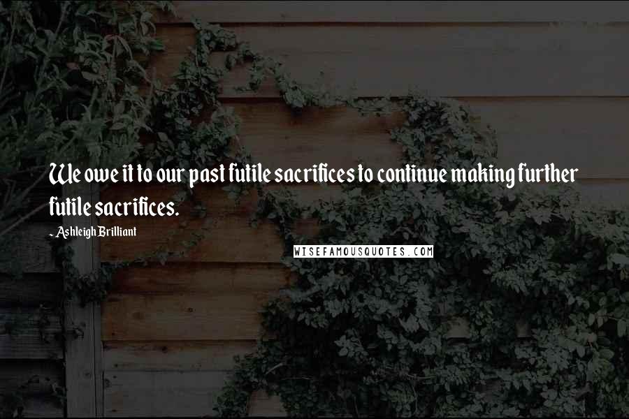 Ashleigh Brilliant Quotes: We owe it to our past futile sacrifices to continue making further futile sacrifices.