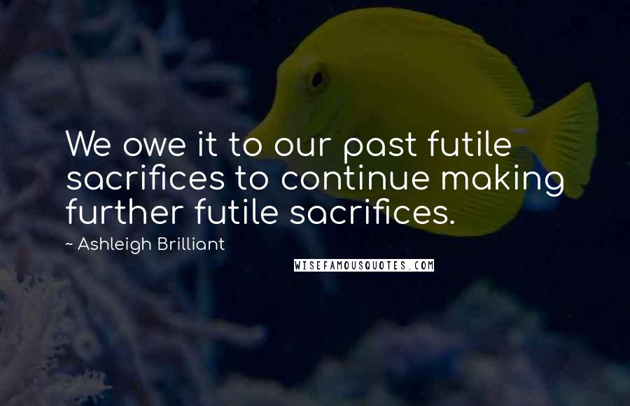 Ashleigh Brilliant Quotes: We owe it to our past futile sacrifices to continue making further futile sacrifices.