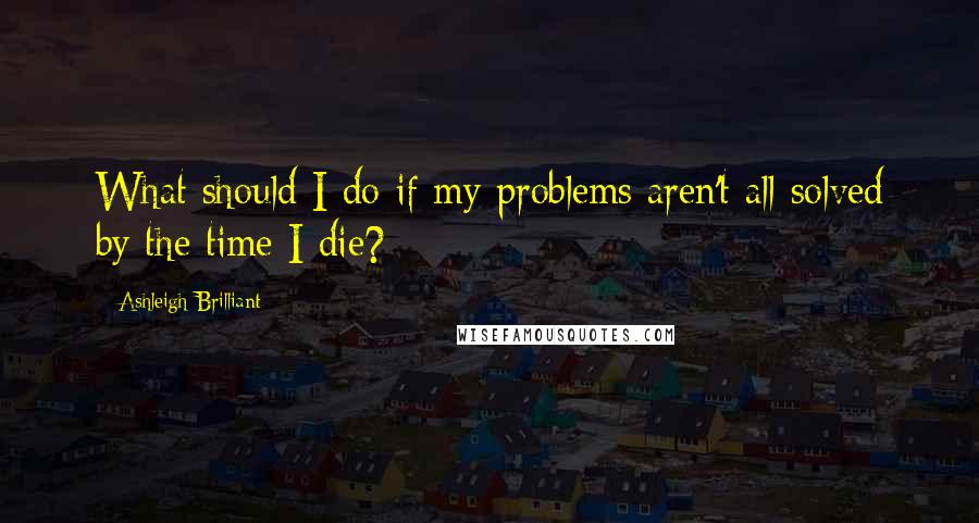 Ashleigh Brilliant Quotes: What should I do if my problems aren't all solved by the time I die?