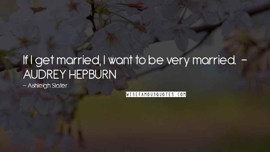 Ashleigh Slater Quotes: If I get married, I want to be very married.  - AUDREY HEPBURN