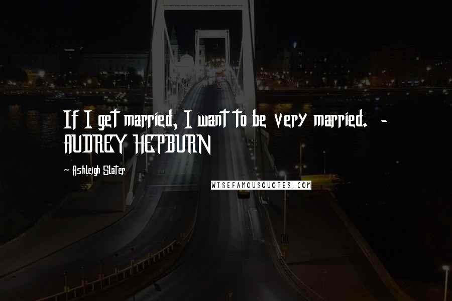 Ashleigh Slater Quotes: If I get married, I want to be very married.  - AUDREY HEPBURN