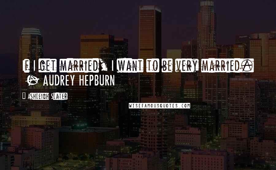 Ashleigh Slater Quotes: If I get married, I want to be very married.  - AUDREY HEPBURN