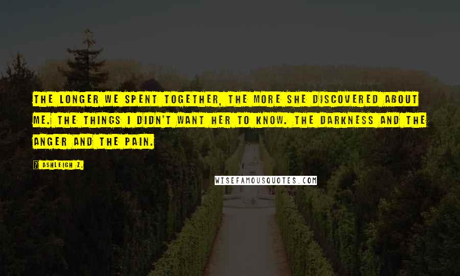 Ashleigh Z. Quotes: The longer we spent together, the more she discovered about me. The things I didn't want her to know. The darkness and the anger and the pain.