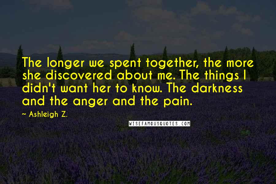 Ashleigh Z. Quotes: The longer we spent together, the more she discovered about me. The things I didn't want her to know. The darkness and the anger and the pain.