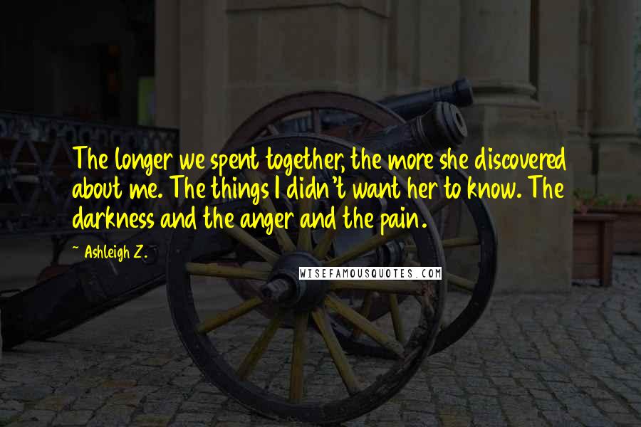 Ashleigh Z. Quotes: The longer we spent together, the more she discovered about me. The things I didn't want her to know. The darkness and the anger and the pain.