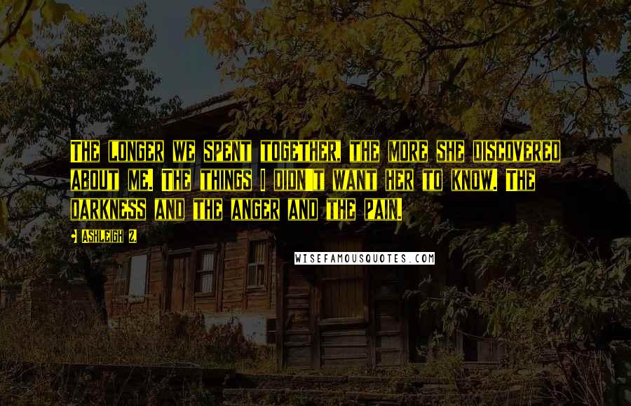 Ashleigh Z. Quotes: The longer we spent together, the more she discovered about me. The things I didn't want her to know. The darkness and the anger and the pain.