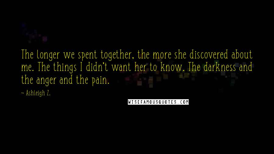 Ashleigh Z. Quotes: The longer we spent together, the more she discovered about me. The things I didn't want her to know. The darkness and the anger and the pain.