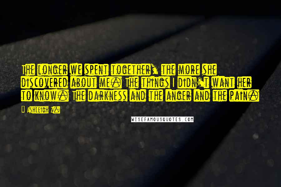 Ashleigh Z. Quotes: The longer we spent together, the more she discovered about me. The things I didn't want her to know. The darkness and the anger and the pain.