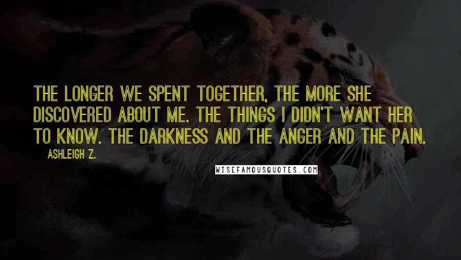 Ashleigh Z. Quotes: The longer we spent together, the more she discovered about me. The things I didn't want her to know. The darkness and the anger and the pain.