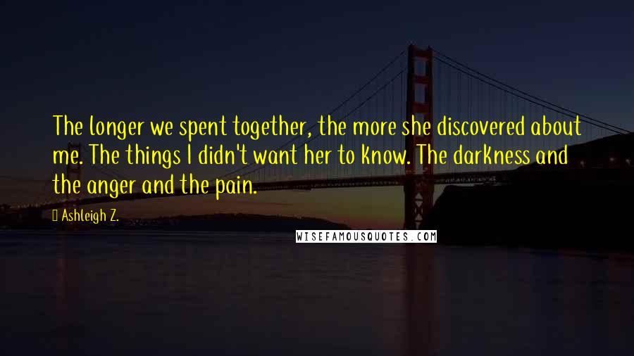 Ashleigh Z. Quotes: The longer we spent together, the more she discovered about me. The things I didn't want her to know. The darkness and the anger and the pain.