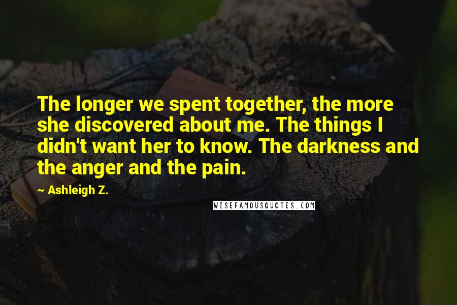 Ashleigh Z. Quotes: The longer we spent together, the more she discovered about me. The things I didn't want her to know. The darkness and the anger and the pain.