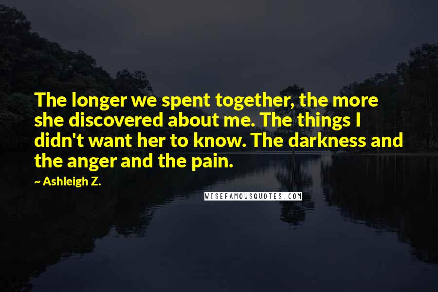 Ashleigh Z. Quotes: The longer we spent together, the more she discovered about me. The things I didn't want her to know. The darkness and the anger and the pain.