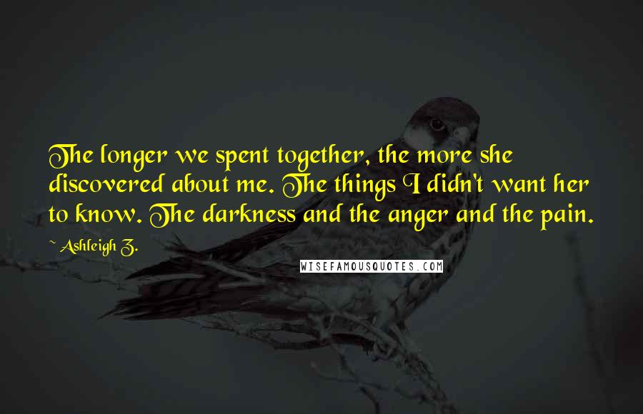 Ashleigh Z. Quotes: The longer we spent together, the more she discovered about me. The things I didn't want her to know. The darkness and the anger and the pain.