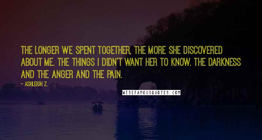 Ashleigh Z. Quotes: The longer we spent together, the more she discovered about me. The things I didn't want her to know. The darkness and the anger and the pain.