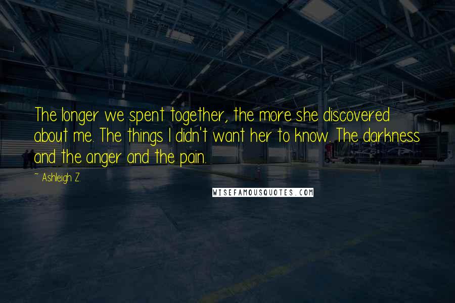 Ashleigh Z. Quotes: The longer we spent together, the more she discovered about me. The things I didn't want her to know. The darkness and the anger and the pain.