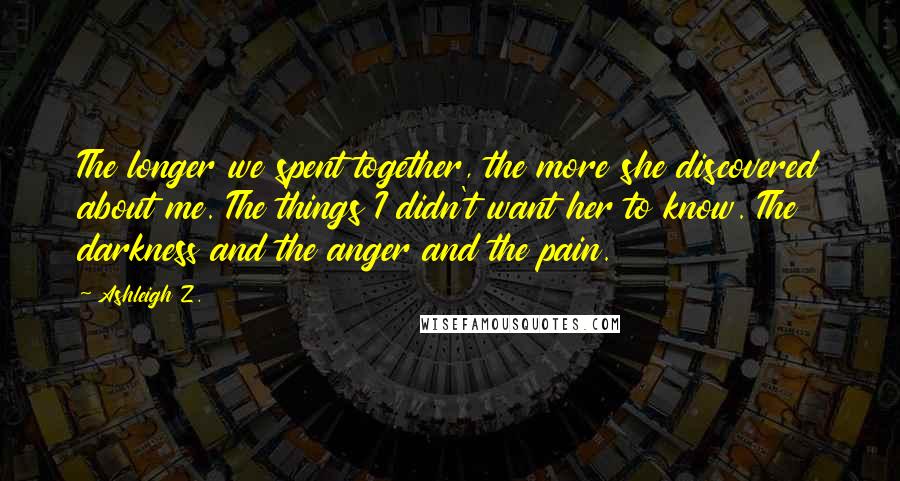 Ashleigh Z. Quotes: The longer we spent together, the more she discovered about me. The things I didn't want her to know. The darkness and the anger and the pain.