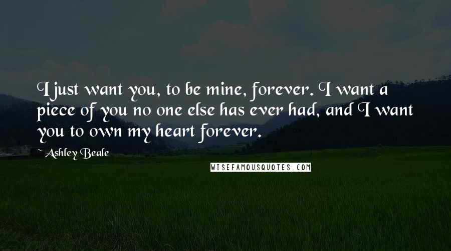 Ashley Beale Quotes: I just want you, to be mine, forever. I want a piece of you no one else has ever had, and I want you to own my heart forever.