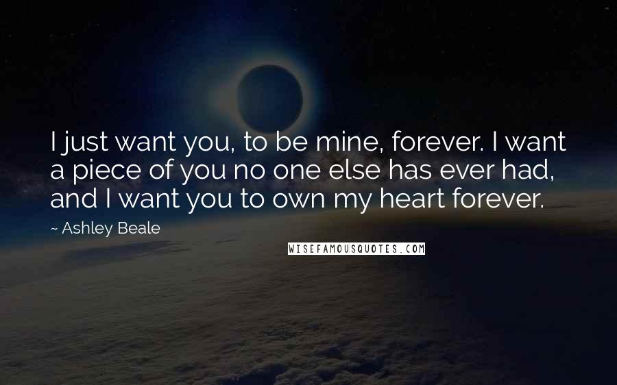 Ashley Beale Quotes: I just want you, to be mine, forever. I want a piece of you no one else has ever had, and I want you to own my heart forever.