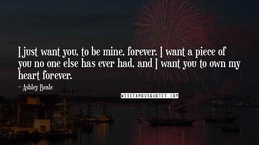 Ashley Beale Quotes: I just want you, to be mine, forever. I want a piece of you no one else has ever had, and I want you to own my heart forever.