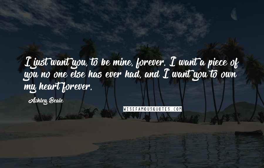 Ashley Beale Quotes: I just want you, to be mine, forever. I want a piece of you no one else has ever had, and I want you to own my heart forever.