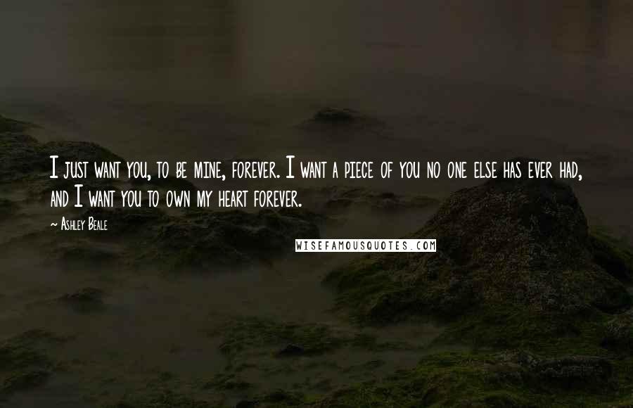 Ashley Beale Quotes: I just want you, to be mine, forever. I want a piece of you no one else has ever had, and I want you to own my heart forever.