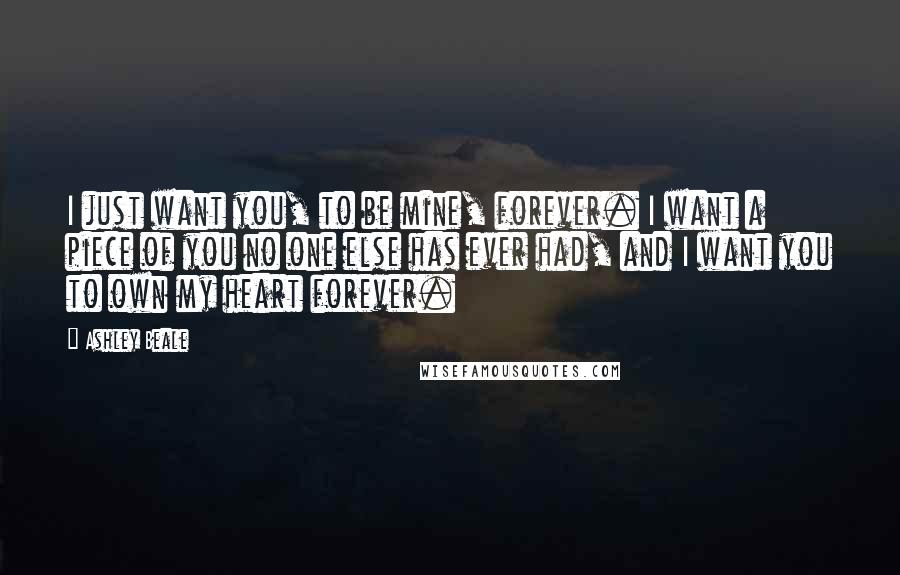 Ashley Beale Quotes: I just want you, to be mine, forever. I want a piece of you no one else has ever had, and I want you to own my heart forever.