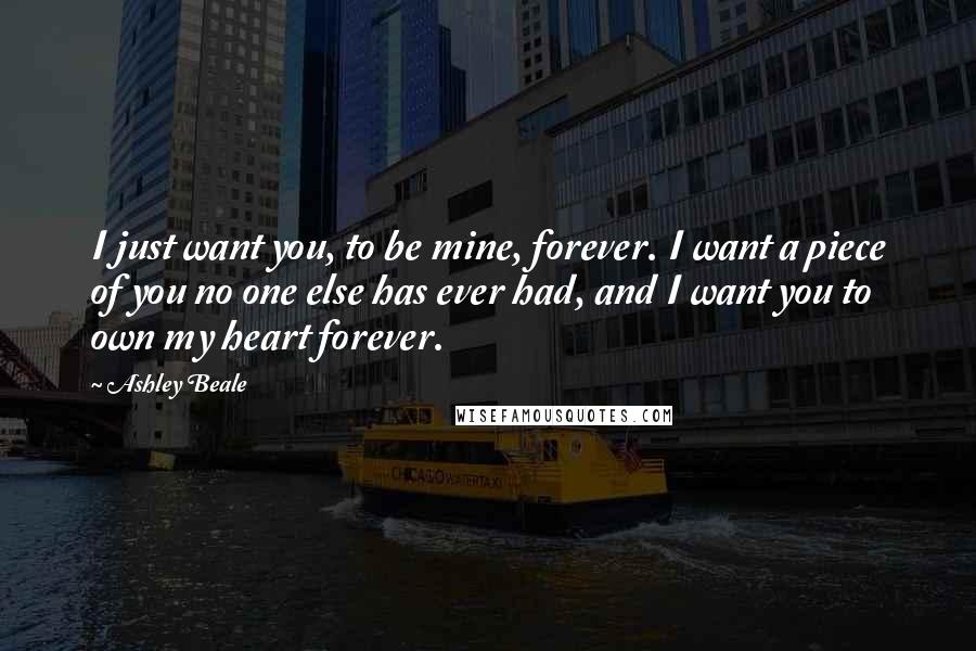 Ashley Beale Quotes: I just want you, to be mine, forever. I want a piece of you no one else has ever had, and I want you to own my heart forever.