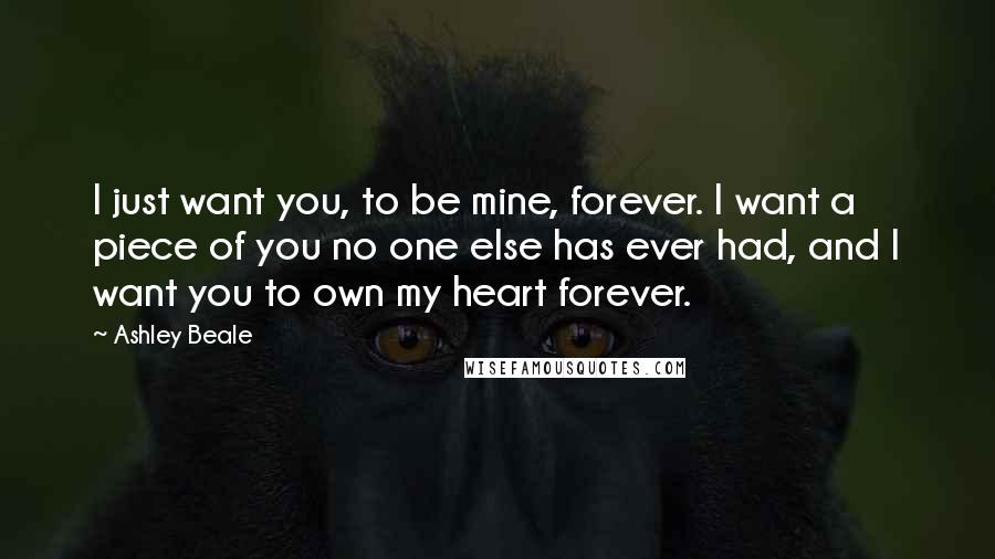 Ashley Beale Quotes: I just want you, to be mine, forever. I want a piece of you no one else has ever had, and I want you to own my heart forever.