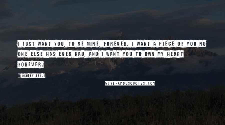 Ashley Beale Quotes: I just want you, to be mine, forever. I want a piece of you no one else has ever had, and I want you to own my heart forever.