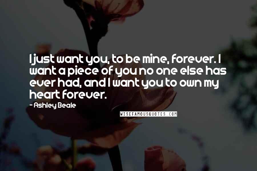 Ashley Beale Quotes: I just want you, to be mine, forever. I want a piece of you no one else has ever had, and I want you to own my heart forever.