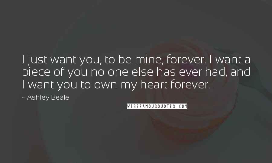 Ashley Beale Quotes: I just want you, to be mine, forever. I want a piece of you no one else has ever had, and I want you to own my heart forever.