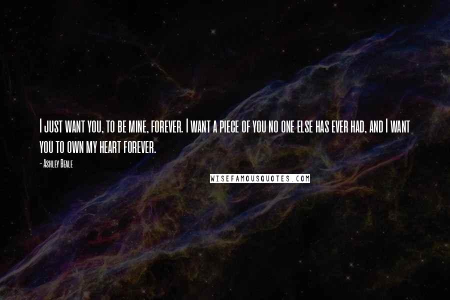 Ashley Beale Quotes: I just want you, to be mine, forever. I want a piece of you no one else has ever had, and I want you to own my heart forever.