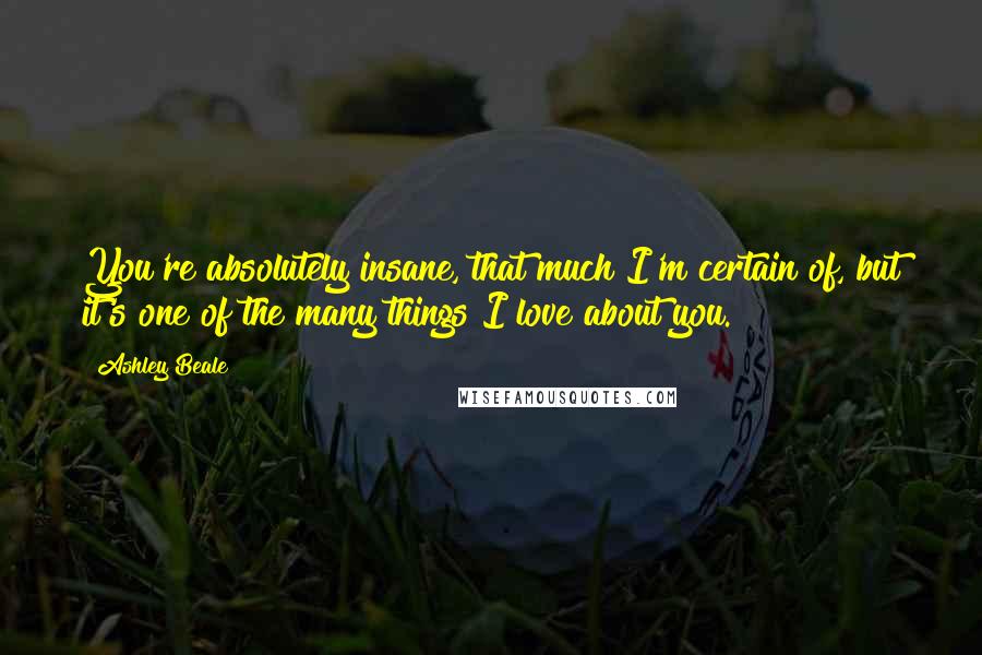 Ashley Beale Quotes: You're absolutely insane, that much I'm certain of, but it's one of the many things I love about you.