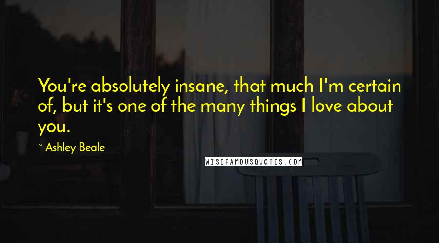 Ashley Beale Quotes: You're absolutely insane, that much I'm certain of, but it's one of the many things I love about you.
