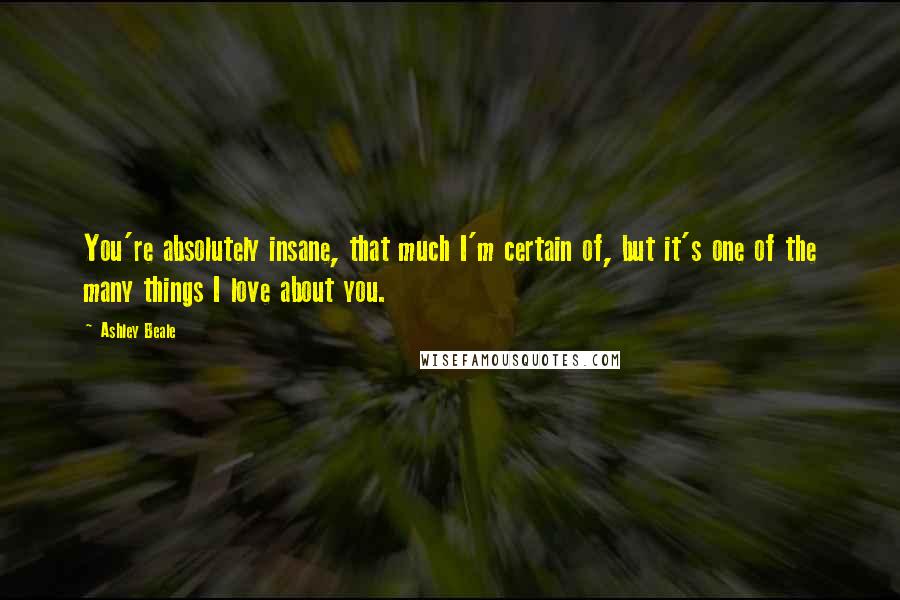 Ashley Beale Quotes: You're absolutely insane, that much I'm certain of, but it's one of the many things I love about you.