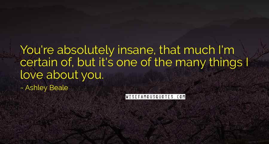 Ashley Beale Quotes: You're absolutely insane, that much I'm certain of, but it's one of the many things I love about you.